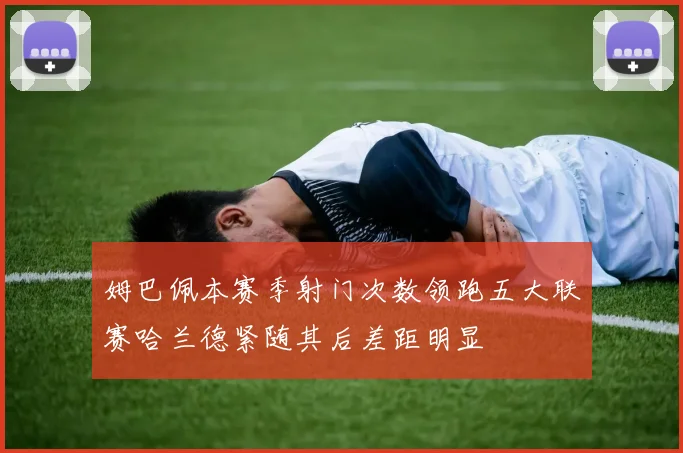 姆巴佩本赛季射门次数领跑五大联赛哈兰德紧随其后差距明显