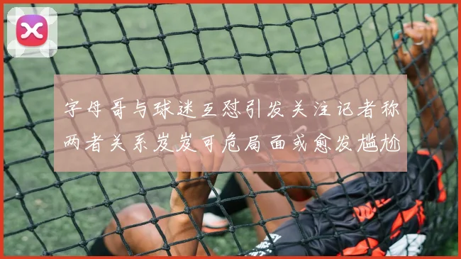 字母哥与球迷互怼引发关注记者称两者关系岌岌可危局面或愈发尴尬