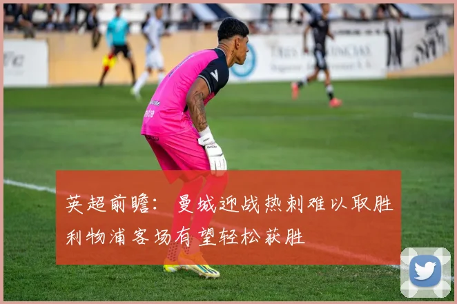 英超前瞻：曼城迎战热刺难以取胜利物浦客场有望轻松获胜