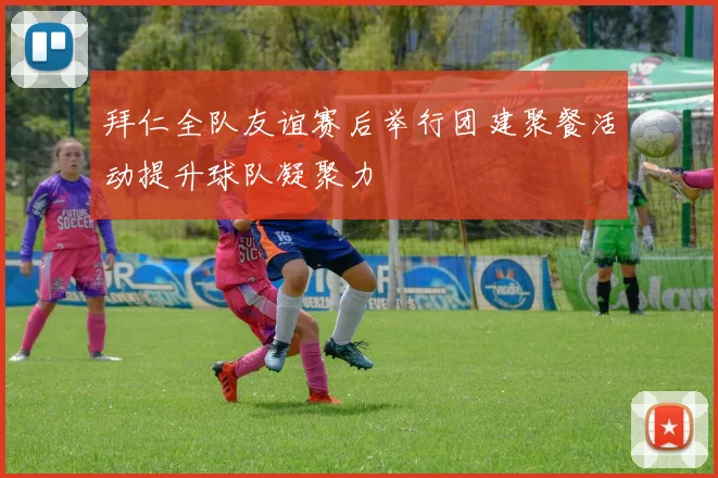 拜仁全队友谊赛后举行团建聚餐活动提升球队凝聚力