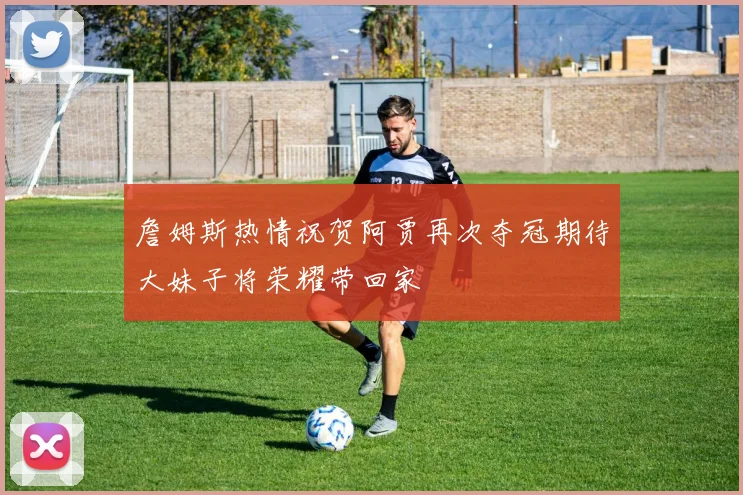 詹姆斯热情祝贺阿贾再次夺冠期待大妹子将荣耀带回家