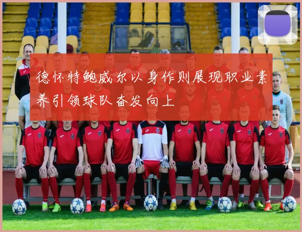 德怀特鲍威尔以身作则展现职业素养引领球队奋发向上
