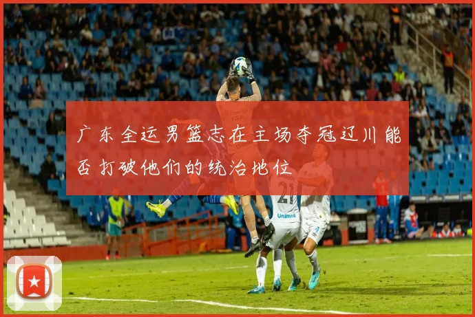 广东全运男篮志在主场夺冠辽川能否打破他们的统治地位