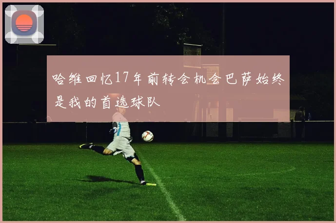 哈维回忆17年前转会机会巴萨始终是我的首选球队