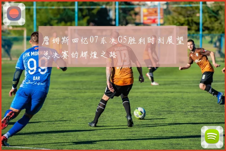 詹姆斯回忆07东决G5胜利时刻展望总决赛的辉煌之路