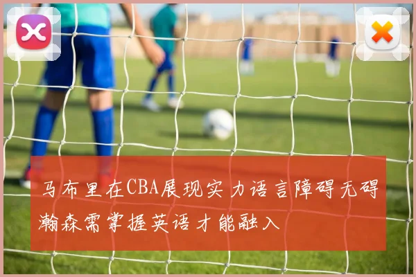 马布里在CBA展现实力语言障碍无碍瀚森需掌握英语才能融入