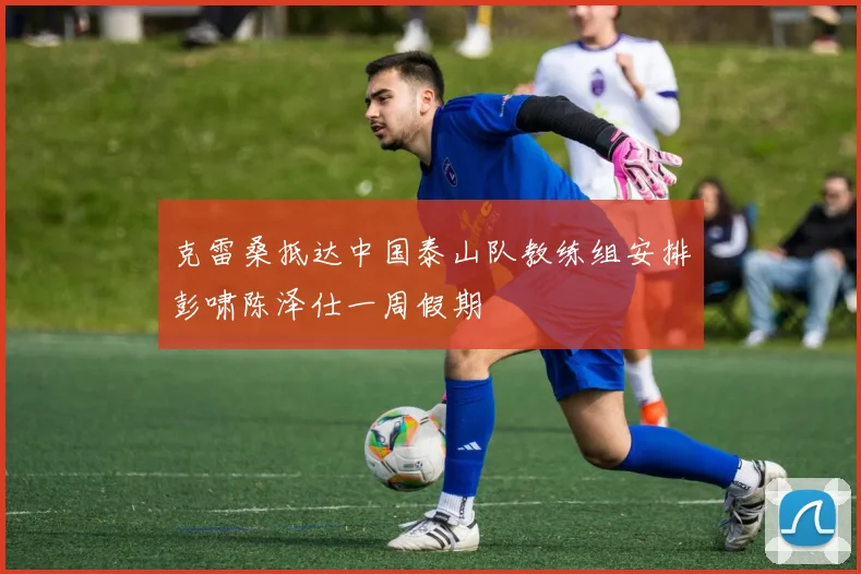 克雷桑抵达中国泰山队教练组安排彭啸陈泽仕一周假期