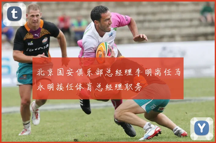 北京国安俱乐部总经理李明离任马永明接任体育总经理职务