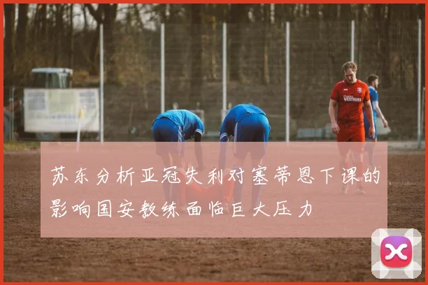 苏东分析亚冠失利对塞蒂恩下课的影响国安教练面临巨大压力