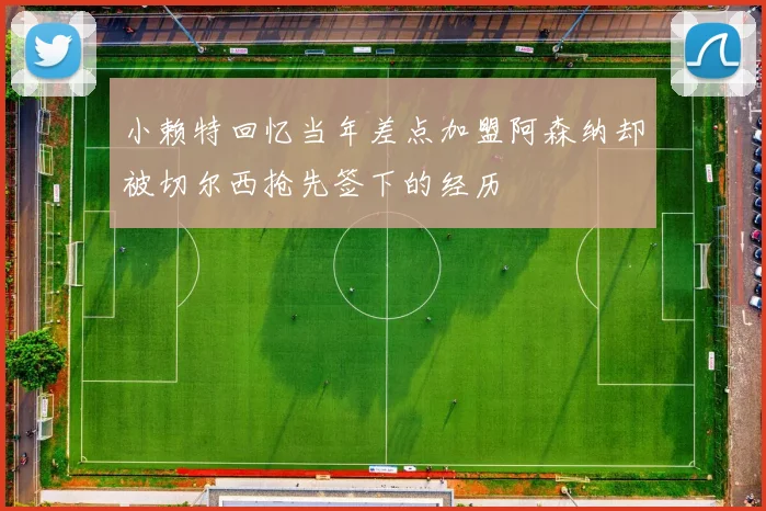小赖特回忆当年差点加盟阿森纳却被切尔西抢先签下的经历