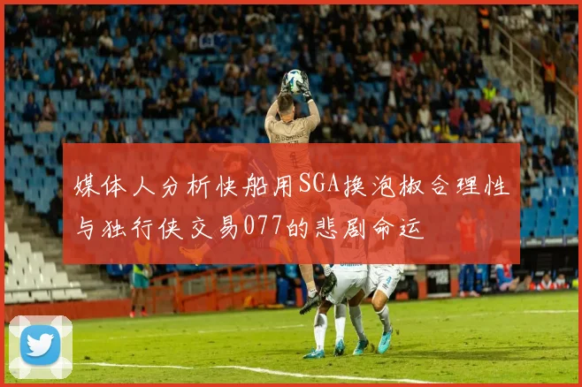 媒体人分析快船用SGA换泡椒合理性与独行侠交易077的悲剧命运