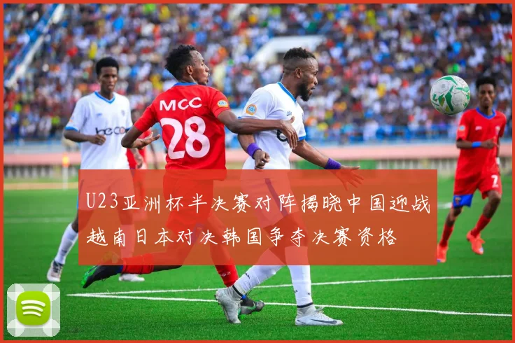 U23亚洲杯半决赛对阵揭晓中国迎战越南日本对决韩国争夺决赛资格