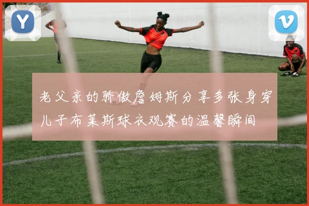老父亲的骄傲詹姆斯分享多张身穿儿子布莱斯球衣观赛的温馨瞬间