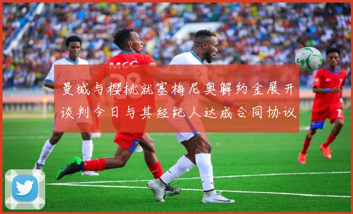 曼城与樱桃就塞梅尼奥解约金展开谈判今日与其经纪人达成合同协议
