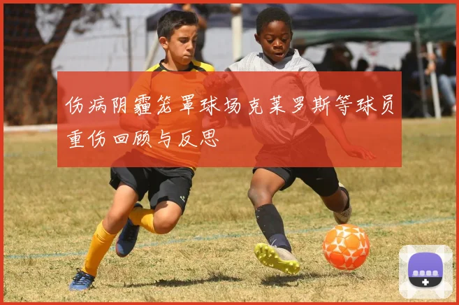 伤病阴霾笼罩球场克莱罗斯等球员重伤回顾与反思