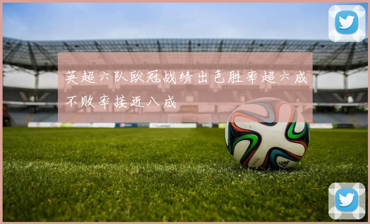 英超六队欧冠战绩出色胜率超六成不败率接近八成
