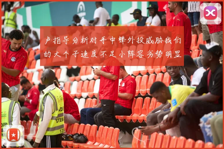 卢指导分析对手中锋外投威胁我们的大个子速度不足小阵容劣势明显