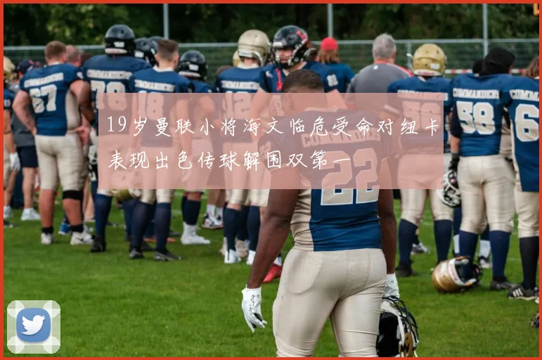 19岁曼联小将海文临危受命对纽卡表现出色传球解围双第一