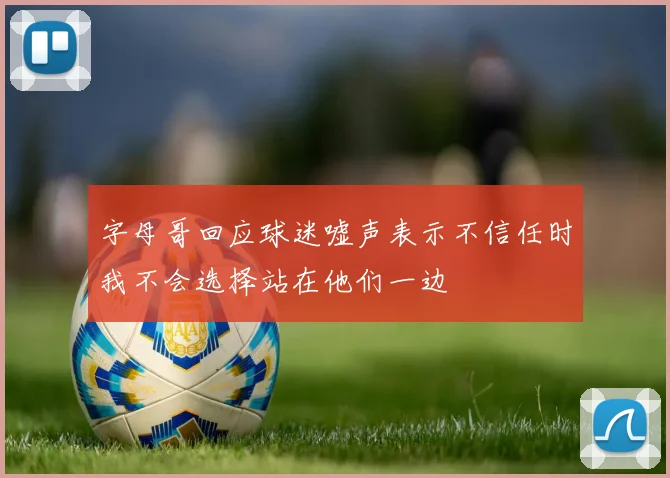 字母哥回应球迷嘘声表示不信任时我不会选择站在他们一边