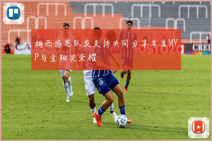 梅西感恩队友支持共同分享年度MVP与金靴奖荣耀