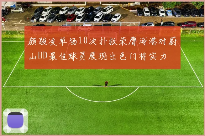 颜骏凌单场10次扑救荣膺海港对蔚山HD最佳球员展现出色门将实力