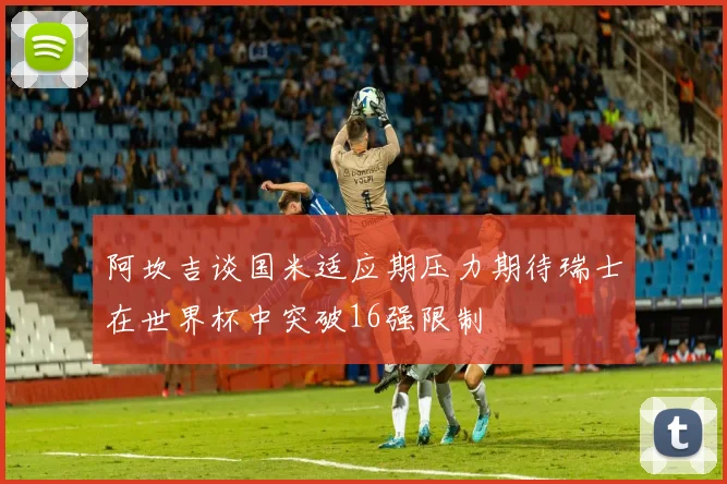 阿坎吉谈国米适应期压力期待瑞士在世界杯中突破16强限制