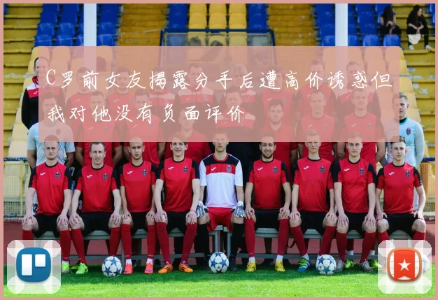 C罗前女友揭露分手后遭高价诱惑但我对他没有负面评价