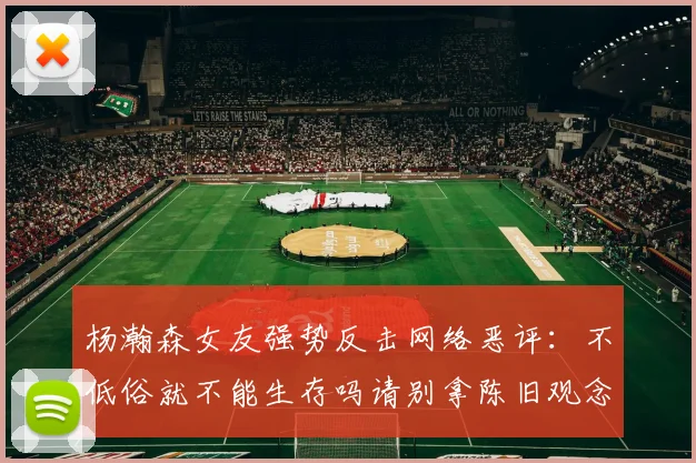 杨瀚森女友强势反击网络恶评：不低俗就不能生存吗请别拿陈旧观念来羞辱我们