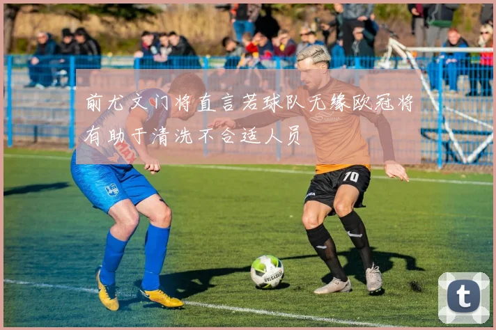 前尤文门将直言若球队无缘欧冠将有助于清洗不合适人员