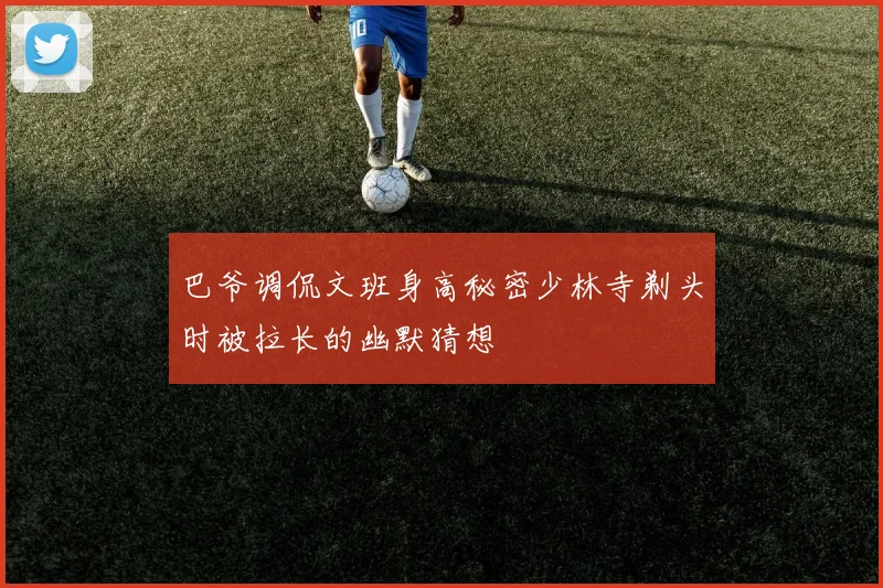 巴爷调侃文班身高秘密少林寺剃头时被拉长的幽默猜想