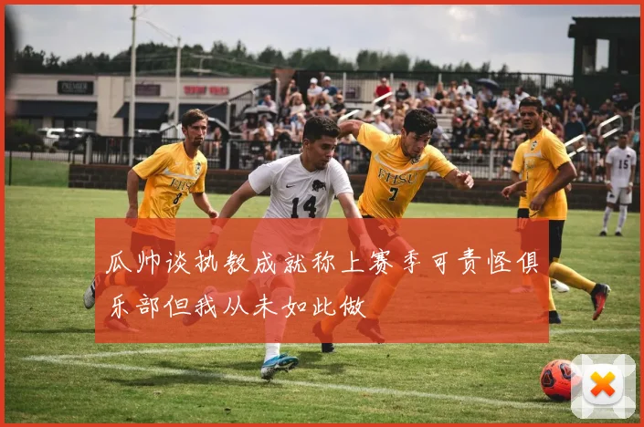 瓜帅谈执教成就称上赛季可责怪俱乐部但我从未如此做