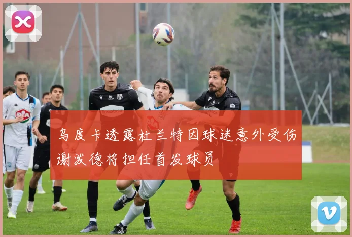 乌度卡透露杜兰特因球迷意外受伤谢泼德将担任首发球员