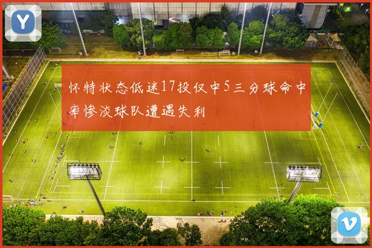 怀特状态低迷17投仅中5三分球命中率惨淡球队遭遇失利