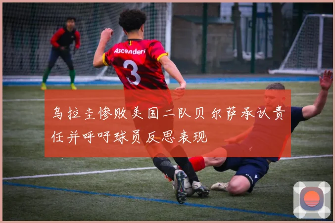乌拉圭惨败美国二队贝尔萨承认责任并呼吁球员反思表现