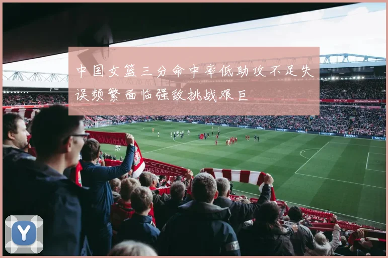 中国女篮三分命中率低助攻不足失误频繁面临强敌挑战艰巨