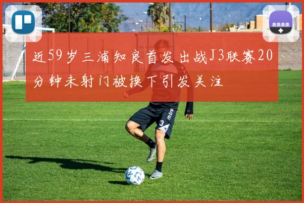 近59岁三浦知良首发出战J3联赛20分钟未射门被换下引发关注