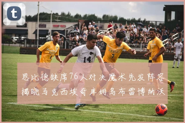 恩比德缺席76人对决魔术先发阵容揭晓马克西埃奇库姆乌布雷博纳沃克齐上阵