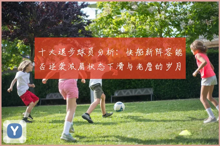 十大退步球员分析：快船新阵容能否逆袭浓眉状态下滑与老詹的岁月流逝