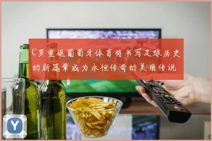 C罗重返葡萄牙体育将书写足球历史的新篇章成为永恒传奇的美丽传说