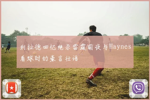 利拉德回忆绝杀雷霆前夜与Haynes看球时的豪言壮语